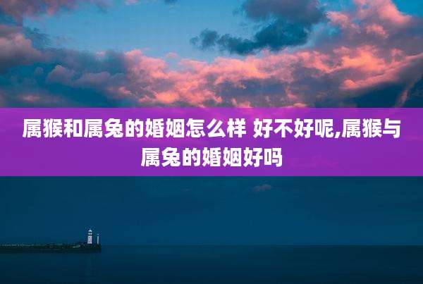 属猴和属兔的婚姻怎么样 好不好呢,属猴与属兔的婚姻好吗