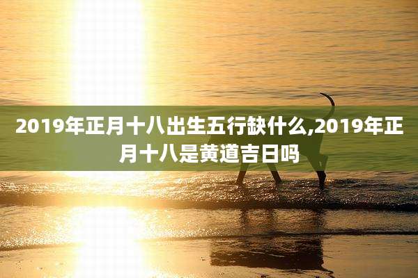 2019年正月十八出生五行缺什么,2019年正月十八是黄道吉日吗