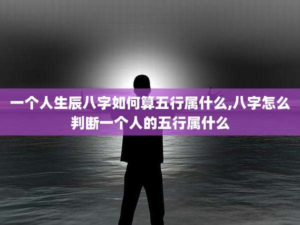 一个人生辰八字如何算五行属什么,八字怎么判断一个人的五行属什么