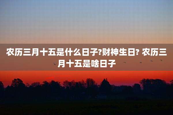 农历三月十五是什么日子?财神生日? 农历三月十五是啥日子