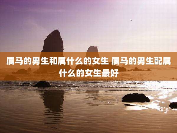 属马的男生和属什么的女生 属马的男生配属什么的女生最好