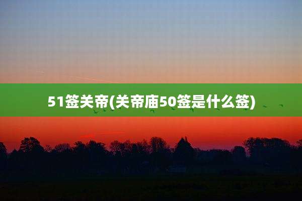 51签关帝(关帝庙50签是什么签)