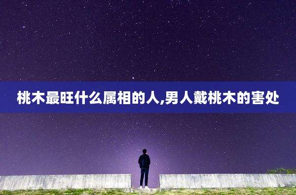 桃木最旺什么属相的人,男人戴桃木的害处