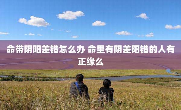 命带阴阳差错怎么办 命里有阴差阳错的人有正缘么