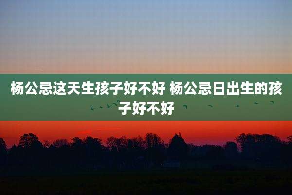 杨公忌这天生孩子好不好 杨公忌日出生的孩子好不好