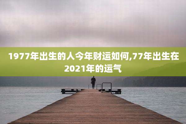 1977年出生的人今年财运如何,77年出生在2021年的运气