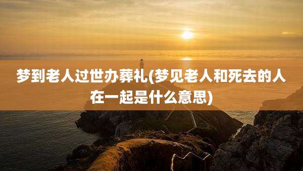 梦到老人过世办葬礼(梦见老人和死去的人在一起是什么意思)