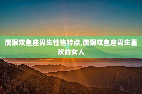 属猴双鱼座男生性格特点,属猴双鱼座男生喜欢的女人