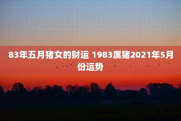 83年五月猪女的财运 1983属猪2021年5月份运势