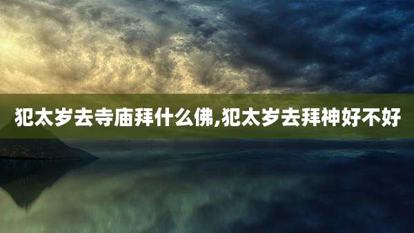 犯太岁去寺庙拜什么佛,犯太岁去拜神好不好