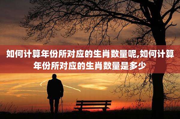 如何计算年份所对应的生肖数量呢,如何计算年份所对应的生肖数量是多少