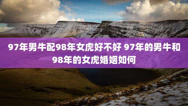 97年男牛配98年女虎好不好 97年的男牛和98年的女虎婚姻如何