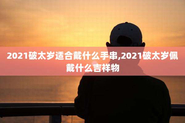 2021破太岁适合戴什么手串,2021破太岁佩戴什么吉祥物