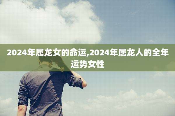 2024年属龙女的命运,2024年属龙人的全年运势女性