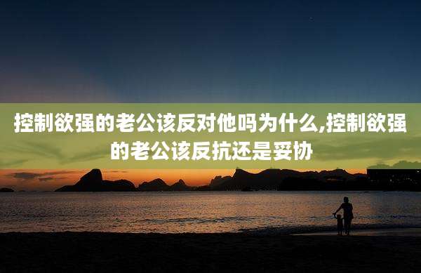 控制欲强的老公该反对他吗为什么,控制欲强的老公该反抗还是妥协
