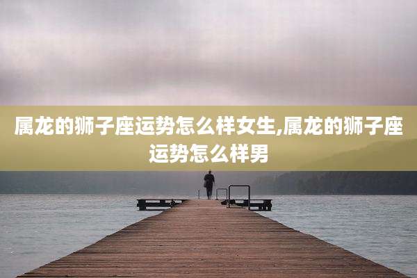 属龙的狮子座运势怎么样女生,属龙的狮子座运势怎么样男