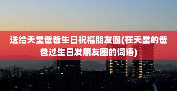 送给天堂爸爸生日祝福朋友圈(在天堂的爸爸过生日发朋友圈的词语)