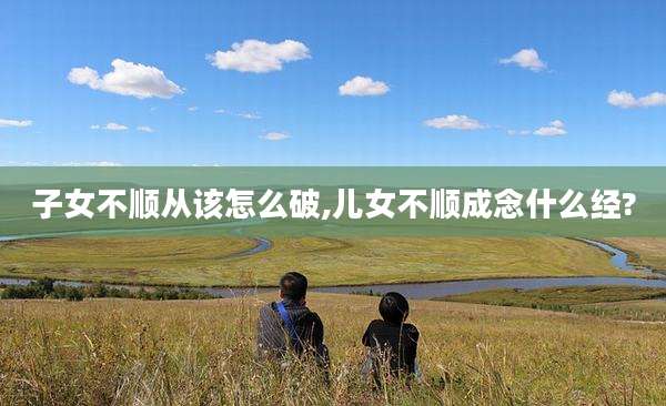 子女不顺从该怎么破,儿女不顺成念什么经?