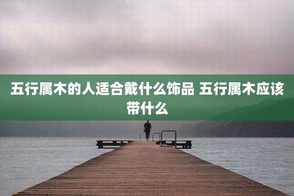 五行属木的人适合戴什么饰品 五行属木应该带什么