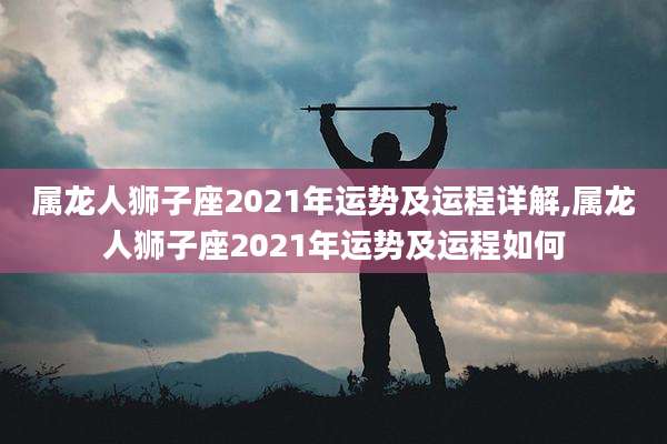 属龙人狮子座2021年运势及运程详解,属龙人狮子座2021年运势及运程如何
