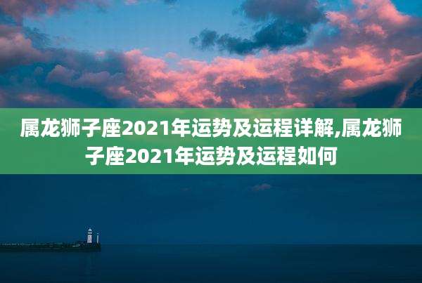属龙狮子座2021年运势及运程详解,属龙狮子座2021年运势及运程如何