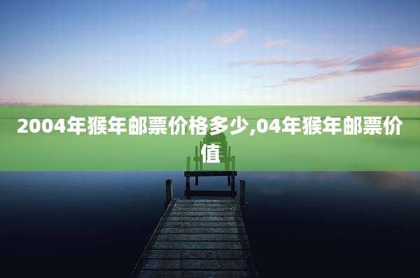2004年猴年邮票价格多少,04年猴年邮票价值