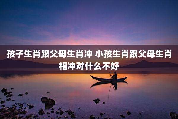 孩子生肖跟父母生肖冲 小孩生肖跟父母生肖相冲对什么不好