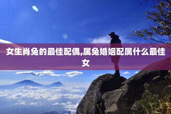 女生肖兔的最佳配偶,属兔婚姻配属什么最佳女