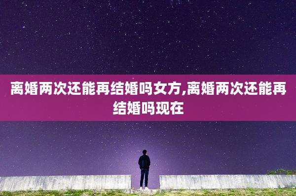 离婚两次还能再结婚吗女方,离婚两次还能再结婚吗现在