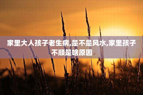 家里大人孩子老生病,是不是风水,家里孩子不顺是啥原因