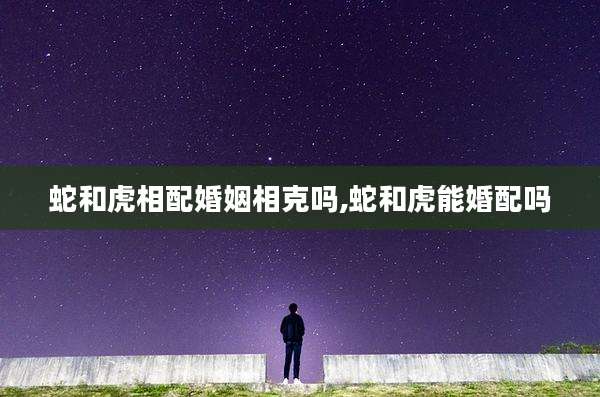 蛇和虎相配婚姻相克吗,蛇和虎能婚配吗