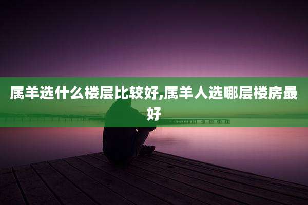 属羊选什么楼层比较好,属羊人选哪层楼房最好