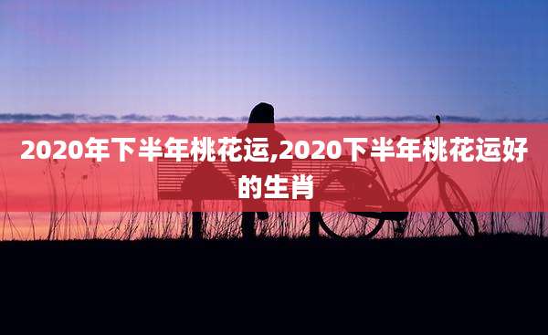 2020年下半年桃花运,2020下半年桃花运好的生肖