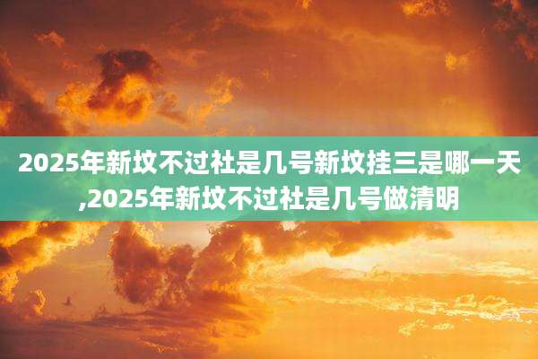 2025年新坟不过社是几号新坟挂三是哪一天,2025年新坟不过社是几号做清明