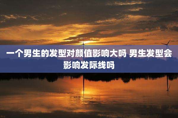 一个男生的发型对颜值影响大吗 男生发型会影响发际线吗