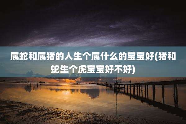 属蛇和属猪的人生个属什么的宝宝好(猪和蛇生个虎宝宝好不好)