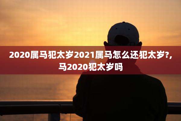 2020属马犯太岁2021属马怎么还犯太岁?,马2020犯太岁吗