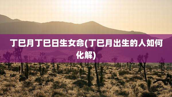 丁巳月丁巳日生女命(丁巳月出生的人如何化解)