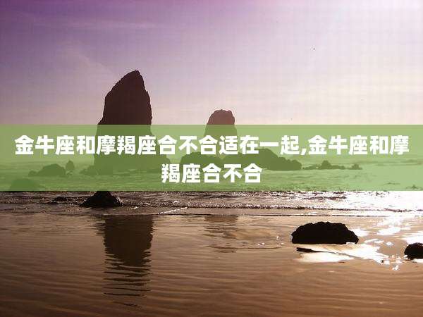 金牛座和摩羯座合不合适在一起,金牛座和摩羯座合不合