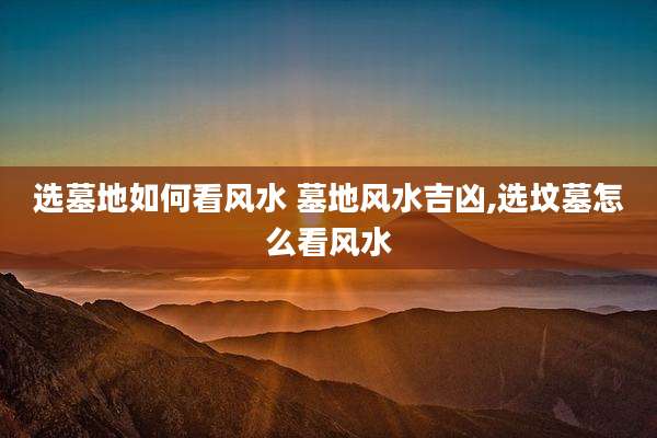 选墓地如何看风水 墓地风水吉凶,选坟墓怎么看风水