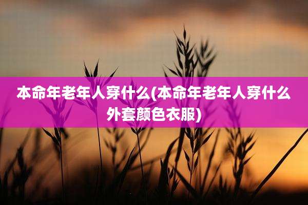 本命年老年人穿什么(本命年老年人穿什么外套颜色衣服)