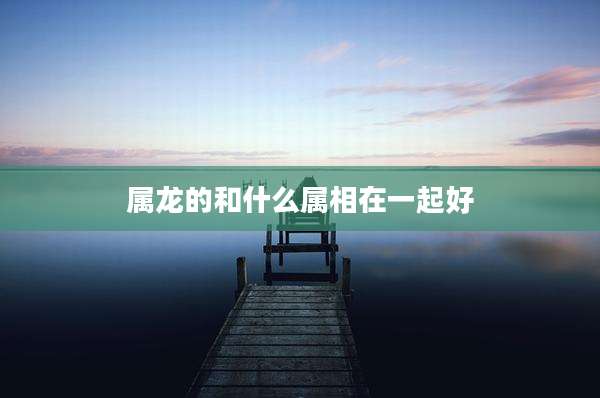 属龙的和什么属相在一起好