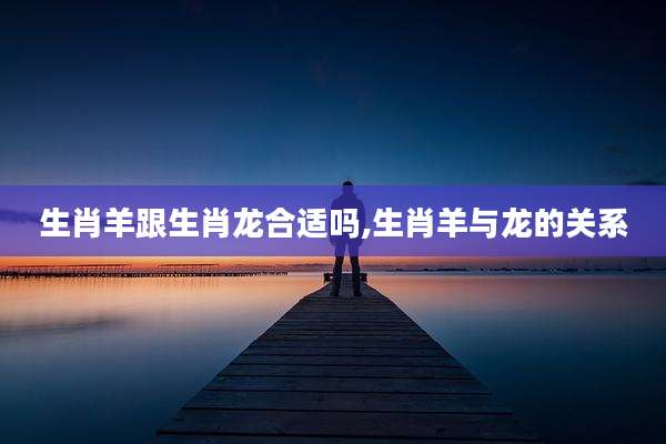 生肖羊跟生肖龙合适吗,生肖羊与龙的关系
