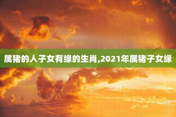 属猪的人子女有缘的生肖,2021年属猪子女缘