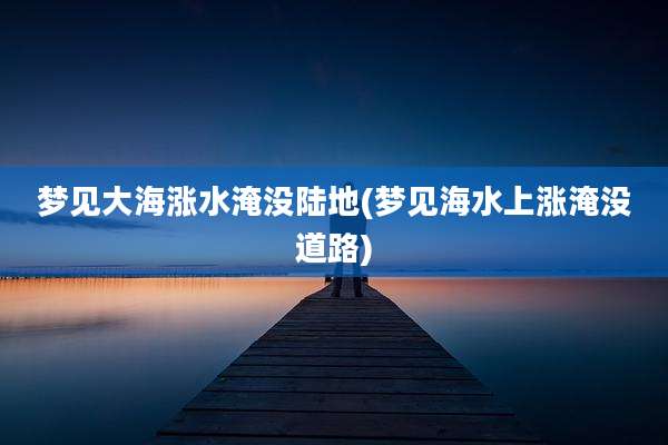 梦见大海涨水淹没陆地(梦见海水上涨淹没道路)