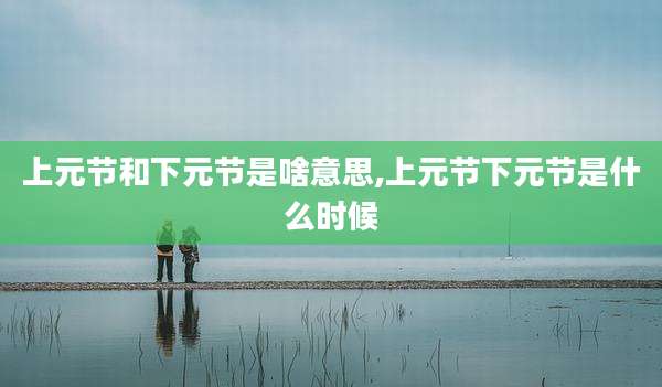 上元节和下元节是啥意思,上元节下元节是什么时候