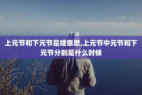上元节和下元节是啥意思,上元节中元节和下元节分别是什么时候