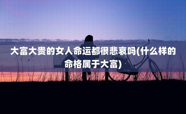 大富大贵的女人命运都很悲哀吗(什么样的命格属于大富)