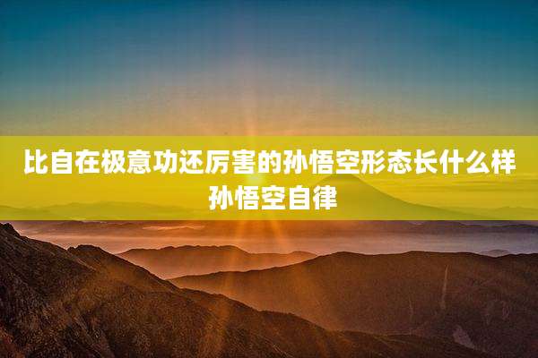 比自在极意功还厉害的孙悟空形态长什么样 孙悟空自律