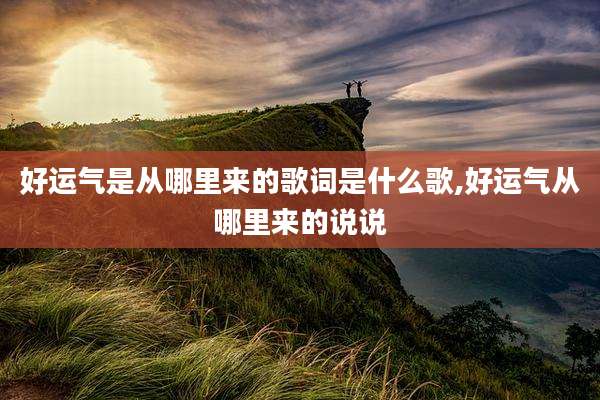 好运气是从哪里来的歌词是什么歌,好运气从哪里来的说说